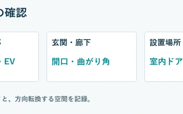 搬入経路の確認。建物・共用部：入口・階段・EV、玄関・廊下：開口・曲がり角、設置場所：室内ドア・家具。各区間の幅・高さと、方向転換する空間を記録。